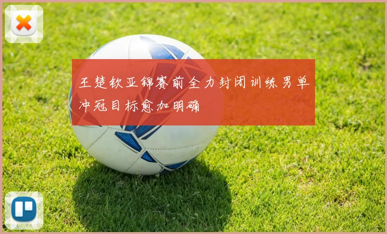 王楚钦亚锦赛前全力封闭训练男单冲冠目标愈加明确