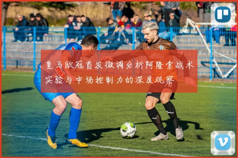 皇马欧冠首发微调分析阿隆索战术实验与中场控制力的深度观察