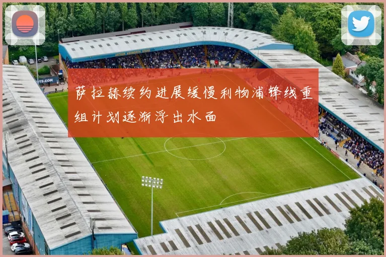 萨拉赫续约进展缓慢利物浦锋线重组计划逐渐浮出水面