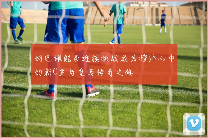 姆巴佩能否迎接挑战成为穆帅心中的新C罗与皇马传奇之路