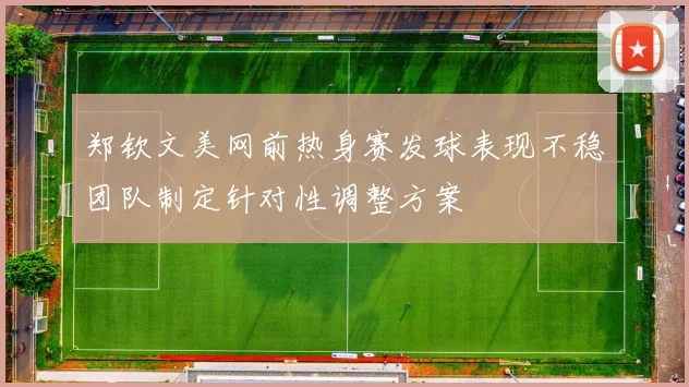 郑钦文美网前热身赛发球表现不稳团队制定针对性调整方案