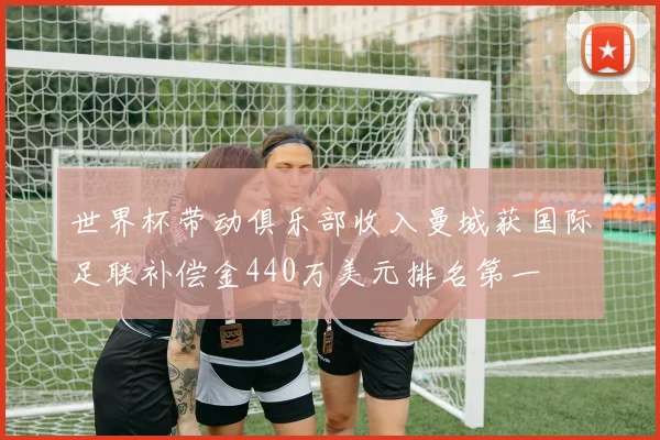 世界杯带动俱乐部收入曼城获国际足联补偿金440万美元排名第一
