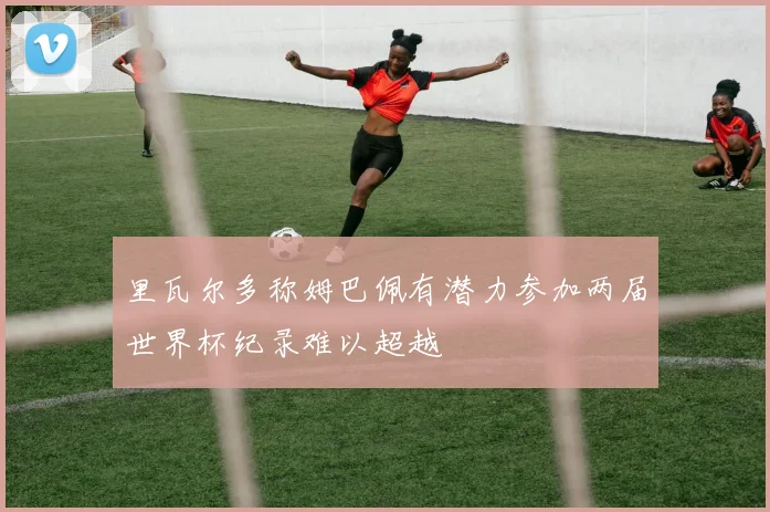 里瓦尔多称姆巴佩有潜力参加两届世界杯纪录难以超越