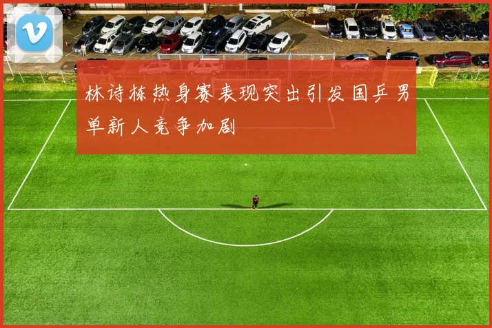 林诗栋热身赛表现突出引发国乒男单新人竞争加剧