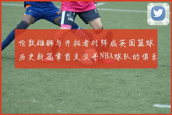 伦敦雄狮与开拓者对阵成英国篮球历史新篇章首支交手NBA球队的俱乐部