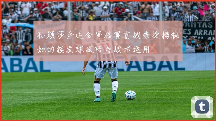 孙颖莎全运会资格赛首战告捷揭秘她的接发球技巧与战术运用