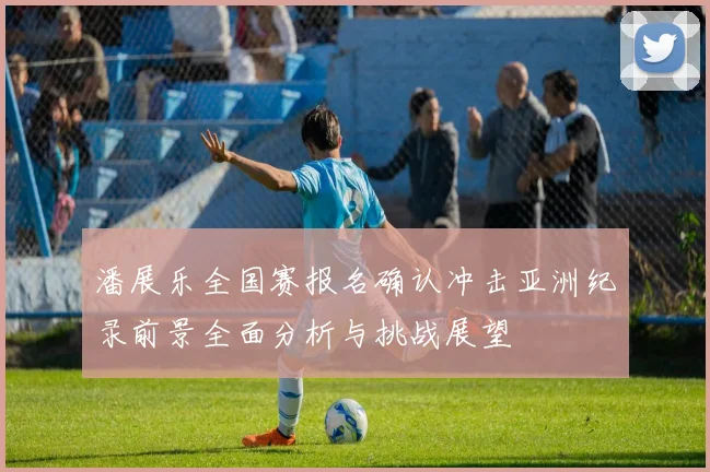 潘展乐全国赛报名确认冲击亚洲纪录前景全面分析与挑战展望