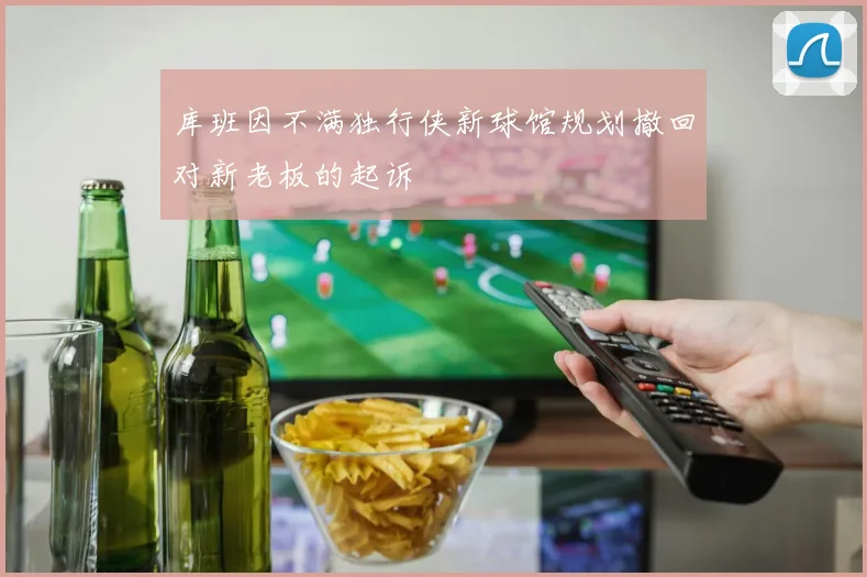 库班因不满独行侠新球馆规划撤回对新老板的起诉