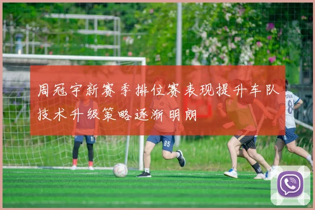 周冠宇新赛季排位赛表现提升车队技术升级策略逐渐明朗