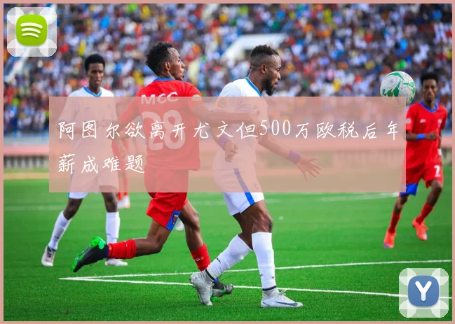 阿图尔欲离开尤文但500万欧税后年薪成难题