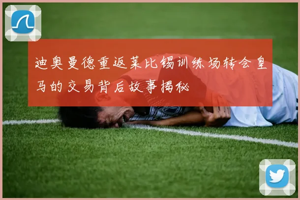 迪奥曼德重返莱比锡训练场转会皇马的交易背后故事揭秘