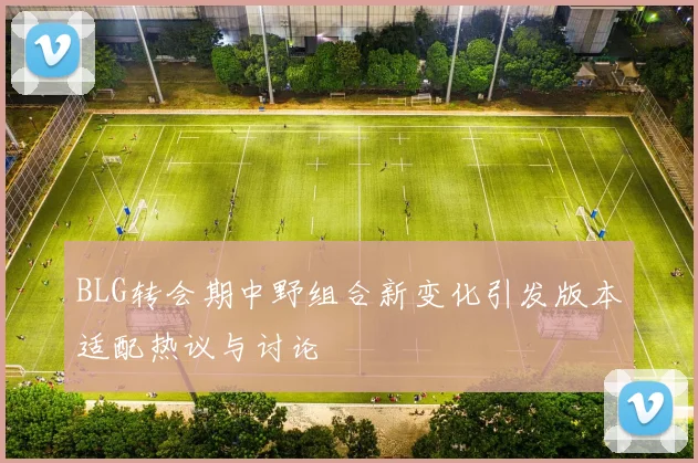 BLG转会期中野组合新变化引发版本适配热议与讨论